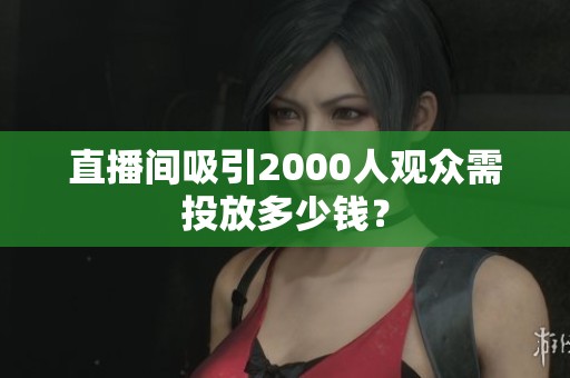 直播间吸引2000人观众需投放多少钱? 直播间吸引2000人观众需投放多少钱?