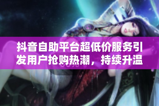 抖音自助平台超低价服务引发用户抢购热潮,持续升温中! 抖音自助平台超低价服务引发用户抢购热潮,持续升温中!