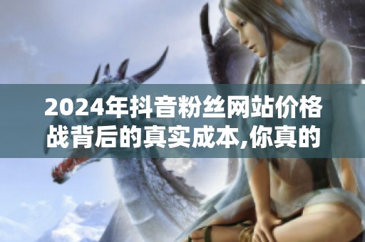 2024年抖音粉丝网站价格战背后的真实成本,你真的算清了吗? 2024年抖音粉丝网站价格战背后的真实成本,你真的算清了吗?