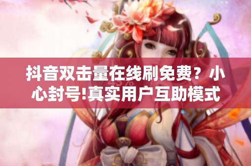 抖音双击量在线刷免费？小心封号!真实用户互助模式安全增曝光