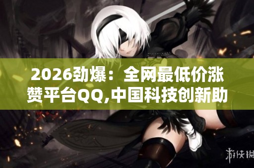 2026劲爆:全网最低价涨赞平台QQ,中国科技创新助力产业升级提质 2026劲爆:全网最低价涨赞平台QQ,中国科技创新助力产业升级提质