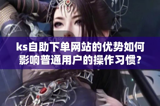 ks自助下单网站的优势如何影响普通用户的操作习惯? ks自助下单网站的优势如何影响普通用户的操作习惯?