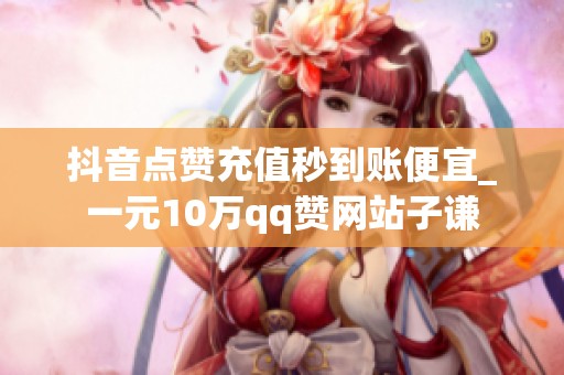 抖音点赞充值秒到账便宜_一元10万qq赞网站子谦 抖音点赞充值秒到账便宜_一元10万qq赞网站子谦