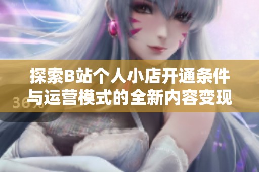 探索B站个人小店开通条件与运营模式的全新内容变现思路
