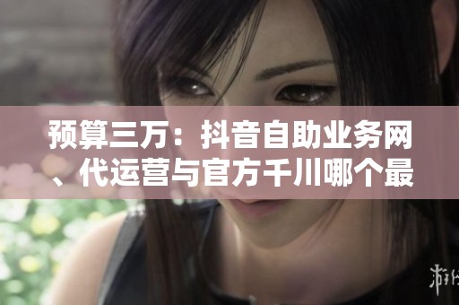 预算三万：抖音自助业务网、代运营与官方千川哪个最先耗尽资金？