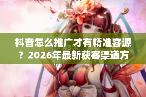 抖音怎么推广才有精准客源?2026年最新获客渠道方法_资讯 抖音怎么推广才有精准客源?2026年最新获客渠道方法_资讯