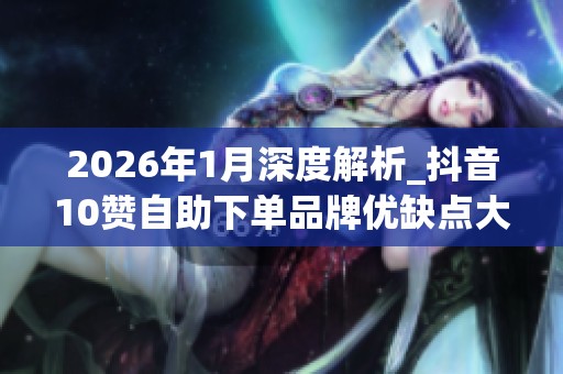 2026年1月深度解析_抖音10赞自助下单品牌优缺点大曝光_哪个好 2026年1月深度解析_抖音10赞自助下单品牌优缺点大曝光_哪个好