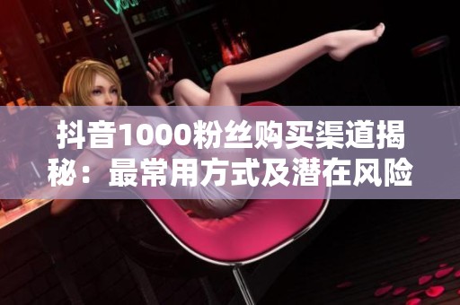 抖音1000粉丝购买渠道揭秘:最常用方式及潜在风险分析 抖音1000粉丝购买渠道揭秘:最常用方式及潜在风险分析