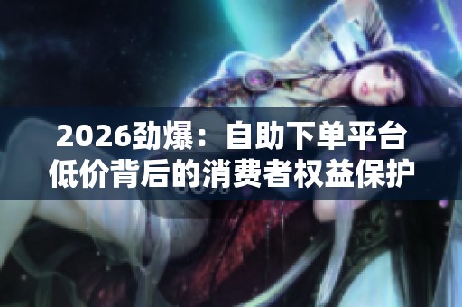 2026劲爆:自助下单平台低价背后的消费者权益保护争议再受关注 2026劲爆:自助下单平台低价背后的消费者权益保护争议再受关注