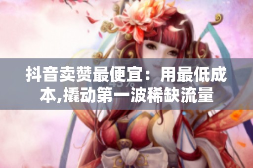 抖音卖赞最便宜：用最低成本,撬动第一波稀缺流量