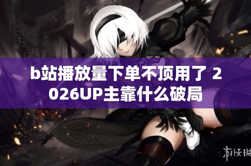 b站播放量下单不顶用了 2026UP主靠什么破局 b站播放量下单不顶用了 2026UP主靠什么破局