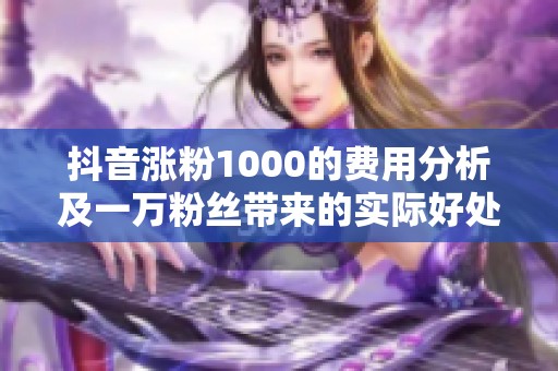 抖音涨粉1000的费用分析及一万粉丝带来的实际好处探讨 抖音涨粉1000的费用分析及一万粉丝带来的实际好处探讨