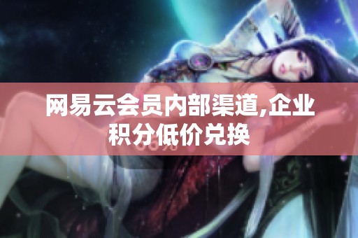 网易云会员内部渠道,企业积分低价兑换 网易云会员内部渠道,企业积分低价兑换