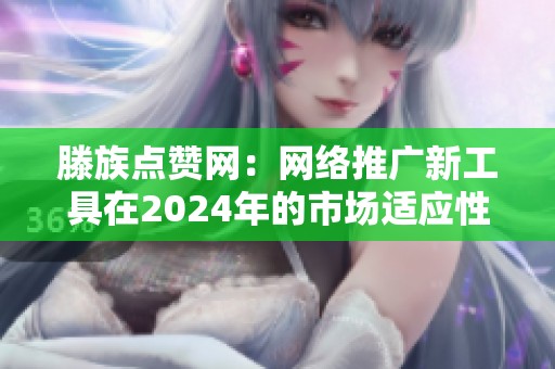 滕族点赞网:网络推广新工具在2024年的市场适应性分析 滕族点赞网:网络推广新工具在2024年的市场适应性分析