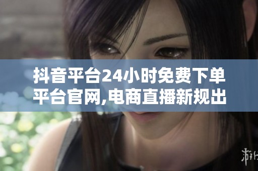 抖音平台24小时免费下单平台官网,电商直播新规出台加强行业规范管理