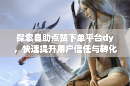 探索自助点赞下单平台dy，快速提升用户信任与转化效率