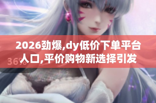 2026劲爆,dy低价下单平台人口,平价购物新选择引发消费者热议 2026劲爆,dy低价下单平台人口,平价购物新选择引发消费者热议
