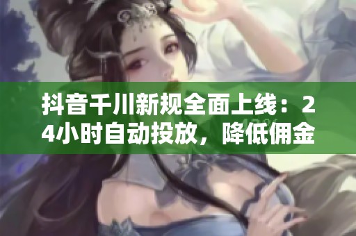 抖音千川新规全面上线：24小时自动投放，降低佣金成本，让每一分钱都精准用于成交