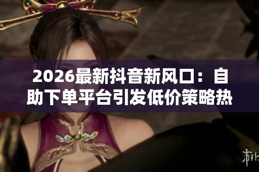 2026最新抖音新风口：自助下单平台引发低价策略热议