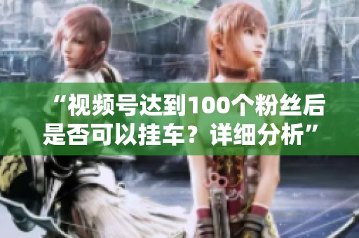 “视频号达到100个粉丝后是否可以挂车?详细分析” “视频号达到100个粉丝后是否可以挂车?详细分析”