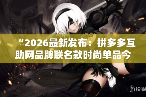 “2026最新发布：拼多多互助网品牌联名款时尚单品今日正式发售”