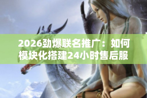 2026劲爆联名推广：如何模块化搭建24小时售后服务网络平台