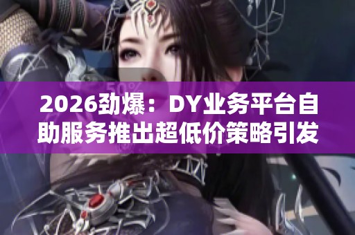 2026劲爆:DY业务平台自助服务推出超低价策略引发市场新热潮 2026劲爆:DY业务平台自助服务推出超低价策略引发市场新热潮