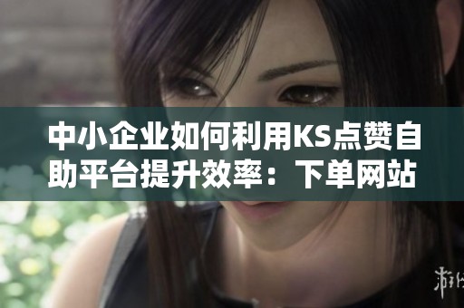中小企业如何利用KS点赞自助平台提升效率：下单网站全面攻略