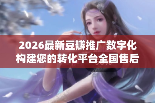 2026最新豆瓣推广数字化构建您的转化平台全国售后服务电话(全市各