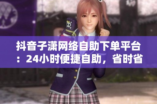 抖音子潇网络自助下单平台:24小时便捷自助,省时省力一键搞定 抖音子潇网络自助下单平台:24小时便捷自助,省时省力一键搞定