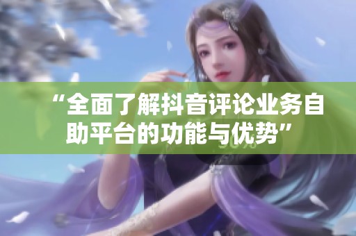 “全面了解抖音评论业务自助平台的功能与优势” “全面了解抖音评论业务自助平台的功能与优势”