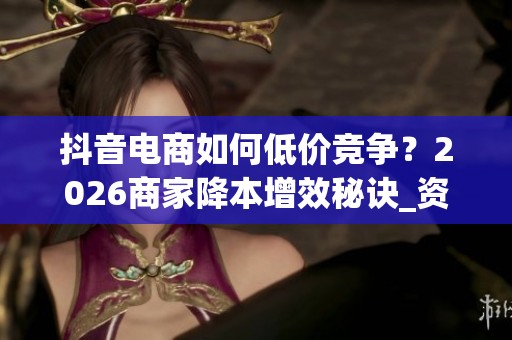 抖音电商如何低价竞争？2026商家降本增效秘诀_资讯