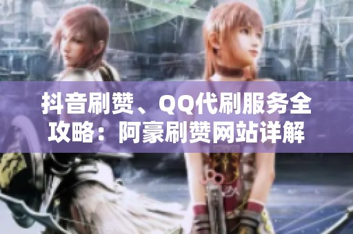 抖音刷赞、QQ代刷服务全攻略：阿豪刷赞网站详解