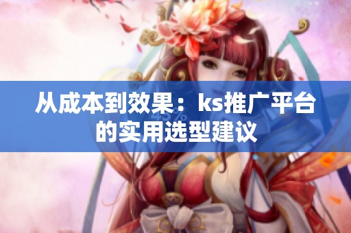 从成本到效果:ks推广平台的实用选型建议 从成本到效果:ks推广平台的实用选型建议