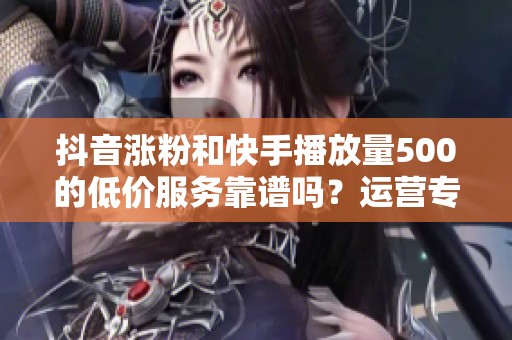 抖音涨粉和快手播放量500的低价服务靠谱吗?运营专家分享真实体验 抖音涨粉和快手播放量500的低价服务靠谱吗?运营专家分享真实体验