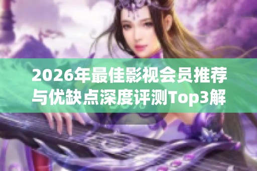2026年最佳影视会员推荐与优缺点深度评测Top3解析 2026年最佳影视会员推荐与优缺点深度评测Top3解析