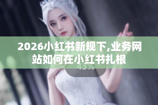 2026小红书新规下,业务网站如何在小红书扎根 2026小红书新规下,业务网站如何在小红书扎根