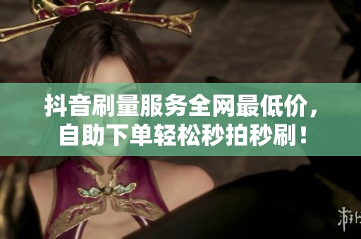 抖音刷量服务全网最低价,自助下单轻松秒拍秒刷! 抖音刷量服务全网最低价,自助下单轻松秒拍秒刷!