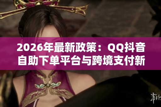 2026年最新政策：QQ抖音自助下单平台与跨境支付新规范解读