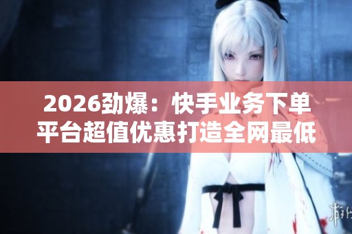 2026劲爆:快手业务下单平台超值优惠打造全网最低价购物体验特色化 2026劲爆:快手业务下单平台超值优惠打造全网最低价购物体验特色化