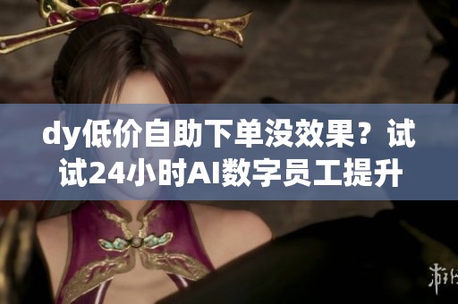 dy低价自助下单没效果？试试24小时AI数字员工提升转化