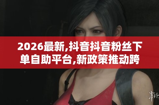 2026最新,抖音抖音粉丝下单自助平台,新政策推动跨境电商迎来发展 2026最新,抖音抖音粉丝下单自助平台,新政策推动跨境电商迎来发展