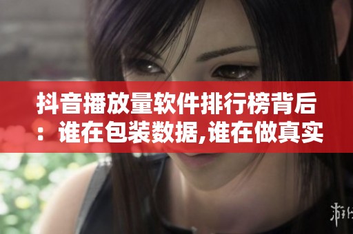 抖音播放量软件排行榜背后:谁在包装数据,谁在做真实互动 抖音播放量软件排行榜背后:谁在包装数据,谁在做真实互动