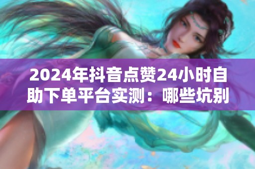 2024年抖音点赞24小时自助下单平台实测:哪些坑别踩? 2024年抖音点赞24小时自助下单平台实测:哪些坑别踩?
