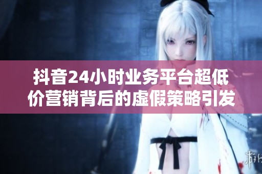 抖音24小时业务平台超低价营销背后的虚假策略引发消费者维权热潮 抖音24小时业务平台超低价营销背后的虚假策略引发消费者维权热潮