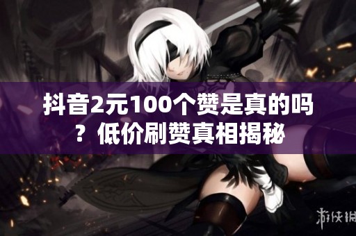 抖音2元100个赞是真的吗?低价刷赞真相揭秘 抖音2元100个赞是真的吗?低价刷赞真相揭秘
