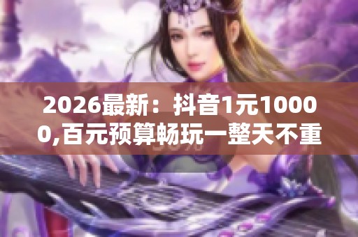 2026最新：抖音1元10000,百元预算畅玩一整天不重样体验智能化升级