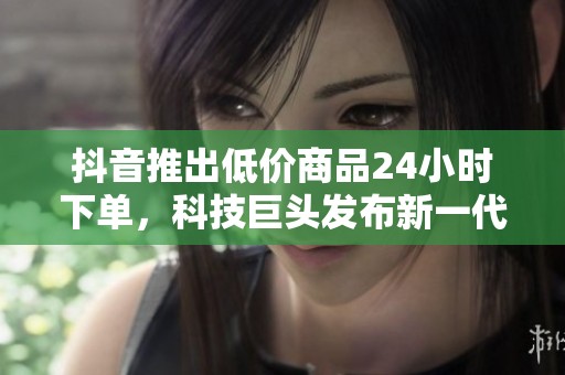 抖音推出低价商品24小时下单,科技巨头发布新一代AI模型 抖音推出低价商品24小时下单,科技巨头发布新一代AI模型