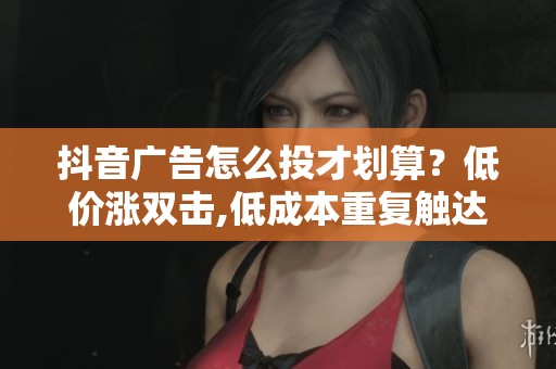 抖音广告怎么投才划算?低价涨双击,低成本重复触达客户 抖音广告怎么投才划算?低价涨双击,低成本重复触达客户