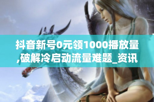 抖音新号0元领1000播放量,破解冷启动流量难题_资讯 抖音新号0元领1000播放量,破解冷启动流量难题_资讯